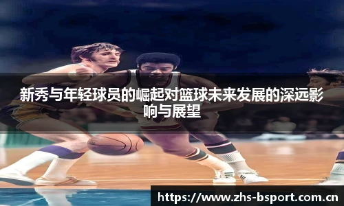新秀与年轻球员的崛起对篮球未来发展的深远影响与展望